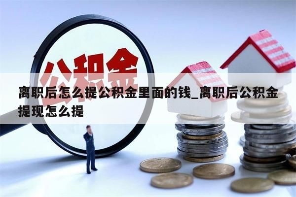 离职后怎么提公积金里面的钱_离职后公积金提现怎么提